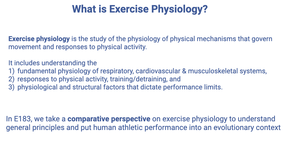 Text slide titled "What is Exercise Physiology?" defining exercise physiology as the study of the physiology of physical mechanisms that govern movement and responses to physical activity. Lists four areas of understanding: (1) fundamental physiology of respiratory, cardiovascular, and musculoskeletal systems, (2) responses to physical activity, training/detraining, and (3) physiological and structural factors that dictate performance limits. Notes that E183 takes a comparative perspective to understand exercise physiology in an evolutionary context.