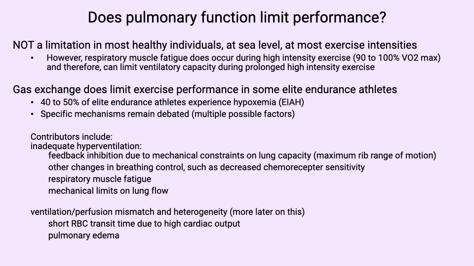 Text slide titled "Does pulmonary function limit performance?" with bullet points. Pulmonary function is NOT a limitation in most healthy individuals at sea level and most exercise intensities. However, respiratory muscle fatigue may limit performance during very long endurance events (marathons, ultra-marathons). Gas exchange does limit performance in some elite endurance athletes: 40-50% of elite athletes experience exercise-induced hypoxemia (EIAH). Specific mechanisms remain debated (multiple possible factors listed): inadequate hyperventilation, mechanical limitations due to constraints on lung capacity (maximum tidal volume range), changes in breathing (such as increased chemosensitivity), ventilation/perfusion mismatch and heterogeneity (more later in the course), and short RBC transit time due to high cardiac output.