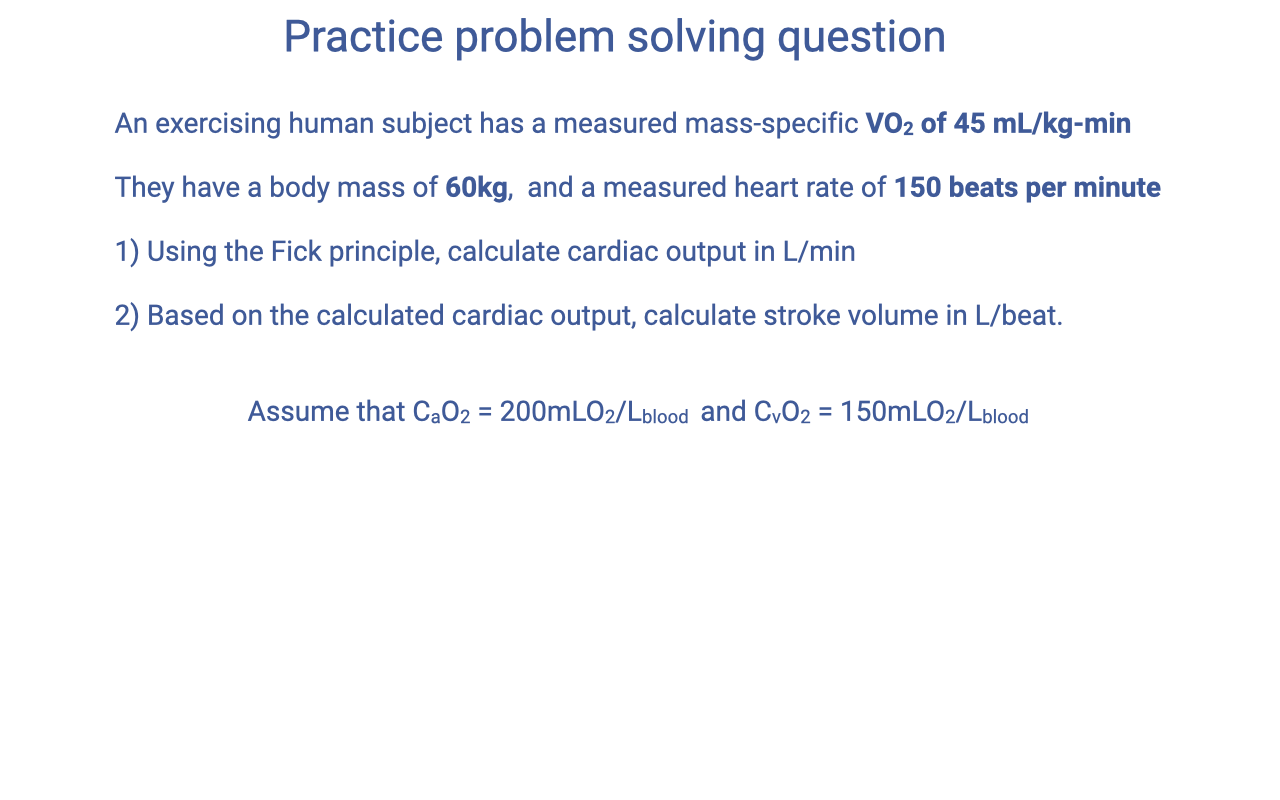 Slide titled "Practice problem solving question." Text reads: An exercising human subject has a measured mass-specific VO2 of 45 mL/kg·min. They have a body mass of 60 kg, and a measured heart rate of 150 beats per minute. Question 1: Using the Fick principle, calculate cardiac output in L/min. Question 2: Based on the calculated cardiac output, calculate stroke volume in L/beat. Assume that CaO2 = 200 mL O2/L blood and CvO2 = 150 mL O2/L blood.