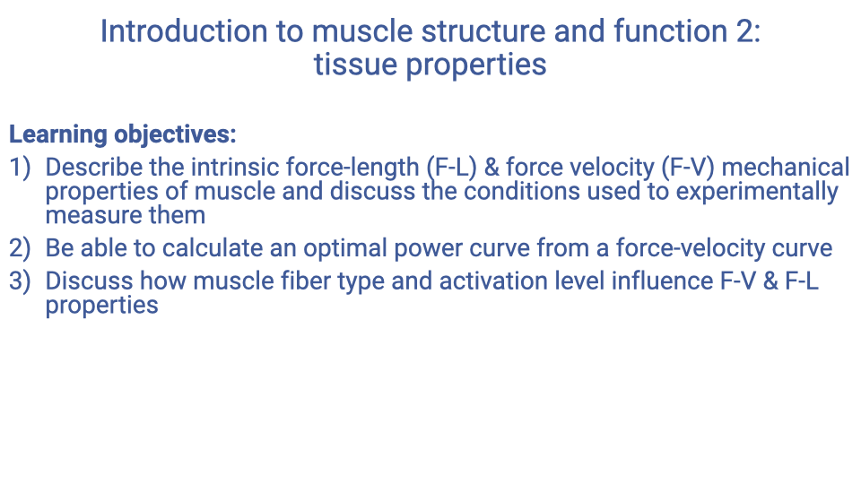 Text slide titled "Introduction to muscle structure and function 2: tissue properties" listing three learning objectives: (1) describe the intrinsic force-length (F-L) & force velocity (F-V) mechanical properties of muscle and discuss the conditions used to experimentally measure them; (2) be able to calculate an optimal power curve from a force-velocity curve; (3) discuss how muscle fiber type and activation level influence F-V & F-L properties.