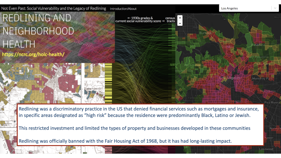 Screenshot from the Redlining and Neighborhood Health website providing context: "Redlining was a discriminatory practice in the US that denied financial services such as mortgages and insurance, to people in specific areas designated as 'high risk' because the residents were predominantly Black, Latino or Jewish. This restricted investment and limited the supply of property and business development in these communities. Redlining was officially banned with the Fair Housing Act of 1968, but it has had long-lasting impact."