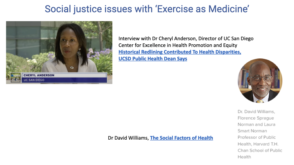 Slide titled "Social justice issues with 'Exercise as Medicine.'" Left side shows a screenshot of a KPBS news interview with Dr. Cheryl Anderson, Director of the UC San Diego Center for Excellence in Health Promotion and Equity, discussing how historical redlining contributed to health disparities. Right side shows a photo of Dr. David Williams, Florence Sprague Norman and Laura Smart Norman Professor of Public Health at the Harvard T.H. Chan School of Public Health, referenced for his work on "The Social Factors of Health."